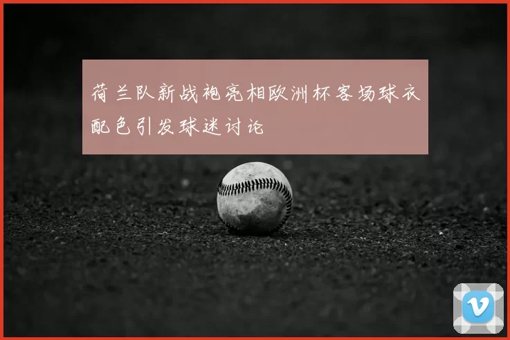 荷兰队新战袍亮相欧洲杯客场球衣配色引发球迷讨论