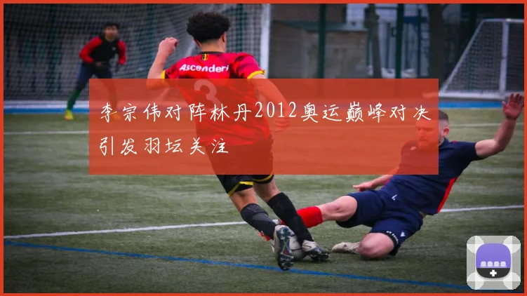 李宗伟对阵林丹2012奥运巅峰对决引发羽坛关注