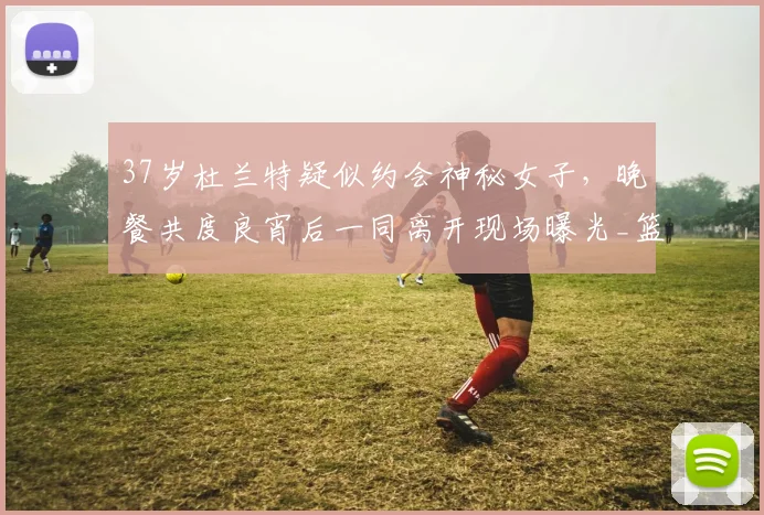 37岁杜兰特疑似约会神秘女子,晚餐共度良宵后一同离开现场曝光_篮球_1_CBA