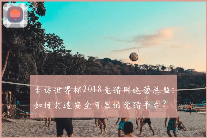 专访世界杯2018竞猜网运营总监:如何打造安全可靠的竞猜平台?
