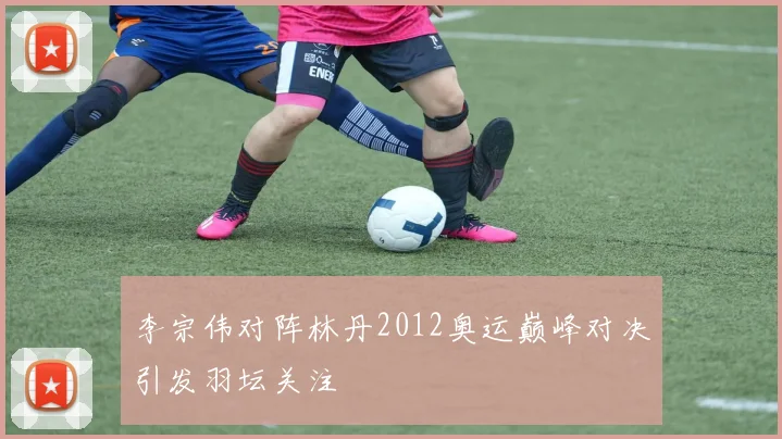 李宗伟对阵林丹2012奥运巅峰对决引发羽坛关注