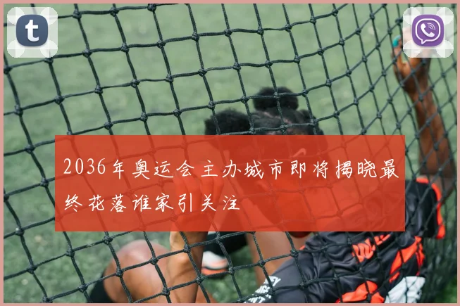 2036年奥运会主办城市即将揭晓最终花落谁家引关注